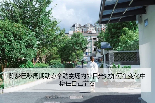 陈梦巴黎周期动态牵动赛场内外目光她如何在变化中稳住自己节奏